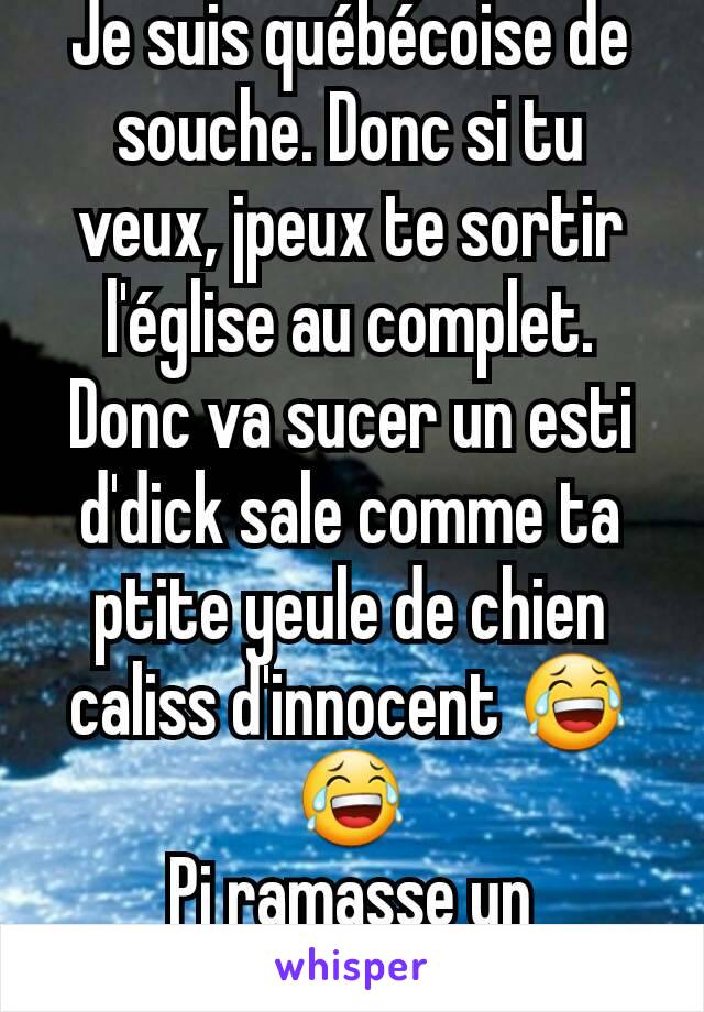 Je suis québécoise de souche. Donc si tu veux, jpeux te sortir l'église au complet. Donc va sucer un esti d'dick sale comme ta ptite yeule de chien caliss d'innocent 😂😂
Pi ramasse un dictionnaire 😂