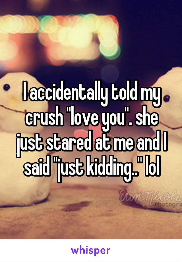 I accidentally told my crush "love you". she just stared at me and I said "just kidding.." lol