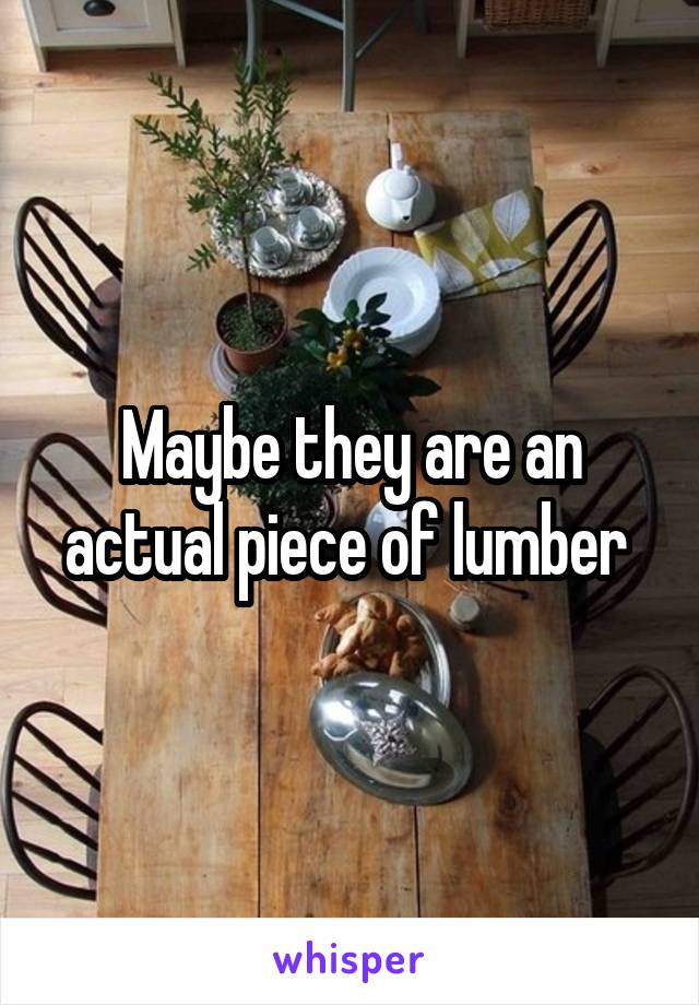 Maybe they are an actual piece of lumber 