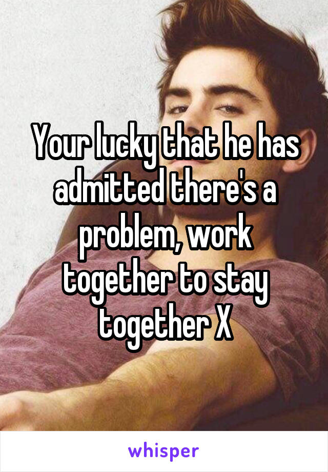 Your lucky that he has admitted there's a problem, work together to stay together X