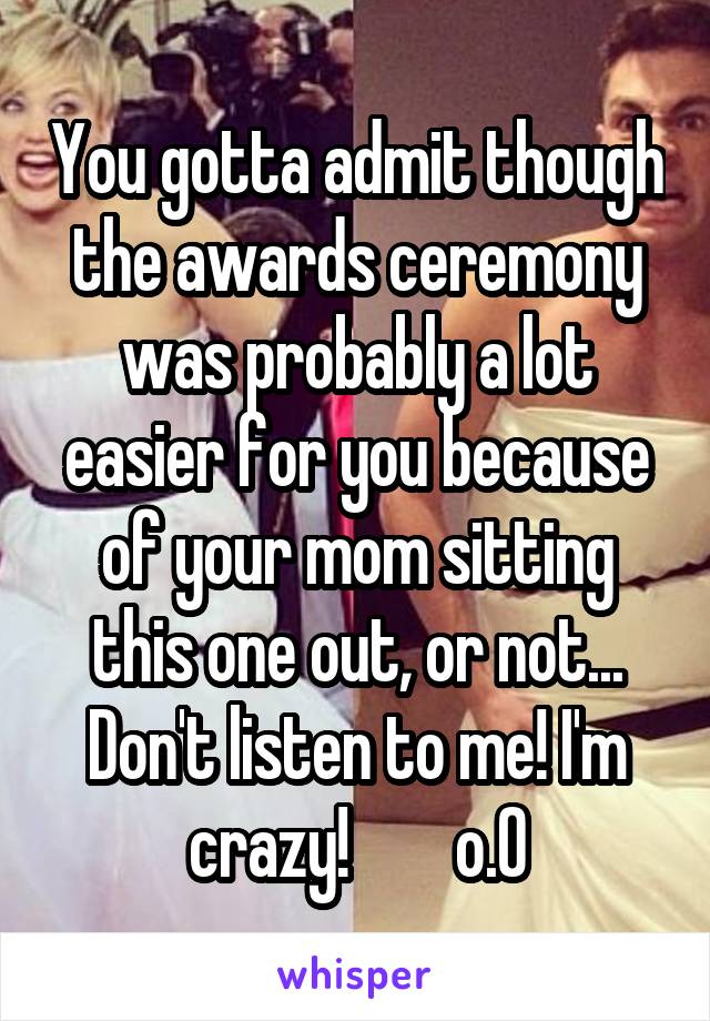 You gotta admit though the awards ceremony was probably a lot easier for you because of your mom sitting this one out, or not... Don't listen to me! I'm crazy!        o.0