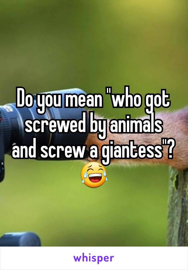 Do you mean "who got screwed by animals and screw a giantess"? 😂
