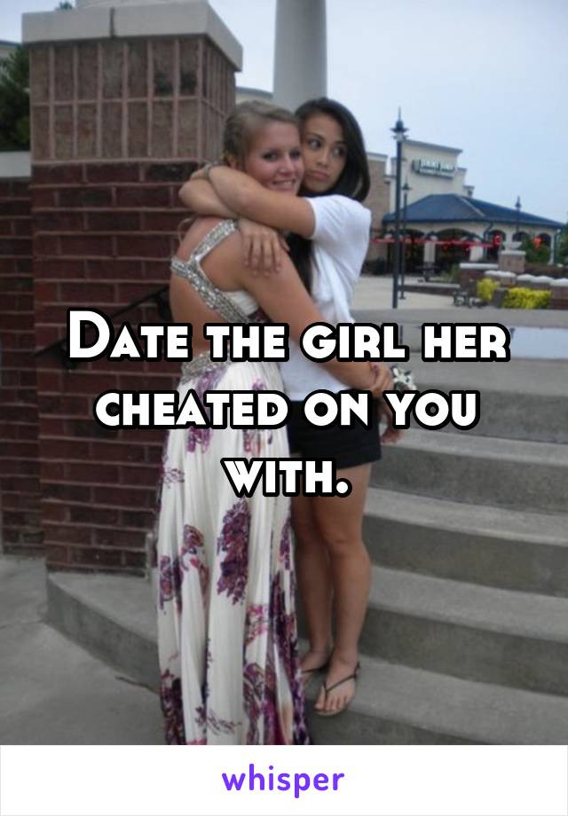 Date the girl her cheated on you with.
