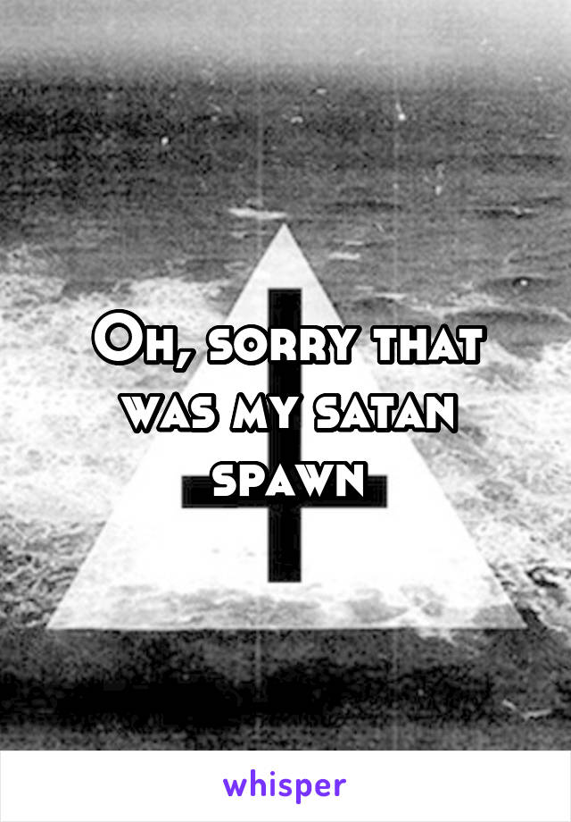 Oh, sorry that was my satan spawn