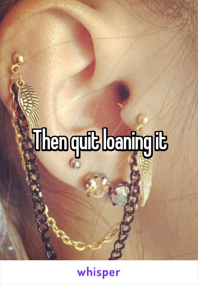 Then quit loaning it