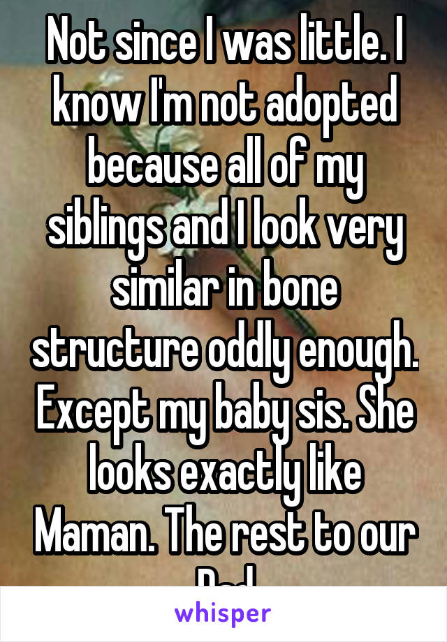 Not since I was little. I know I'm not adopted because all of my siblings and I look very similar in bone structure oddly enough. Except my baby sis. She looks exactly like Maman. The rest to our Dad