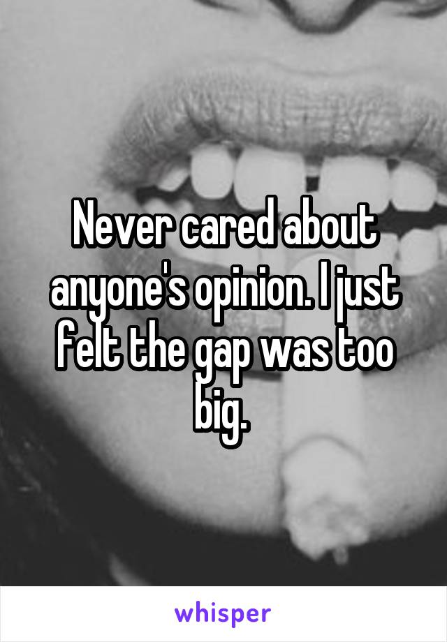 Never cared about anyone's opinion. I just felt the gap was too big. 