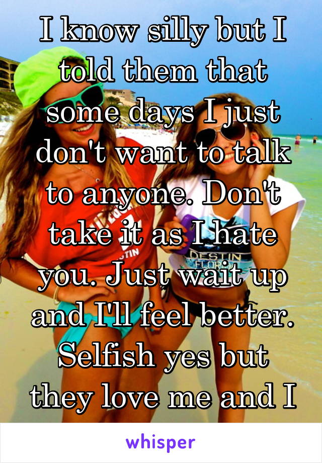 I know silly but I told them that some days I just don't want to talk to anyone. Don't take it as I hate you. Just wait up and I'll feel better. Selfish yes but they love me and I love them!