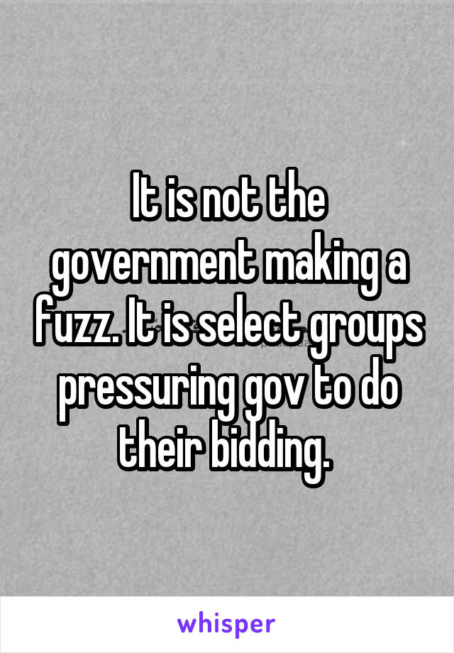 It is not the government making a fuzz. It is select groups pressuring gov to do their bidding. 