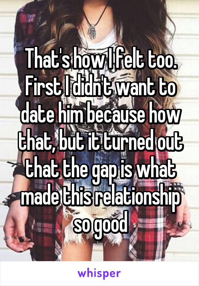 That's how I felt too. First I didn't want to date him because how that, but it turned out that the gap is what made this relationship so good