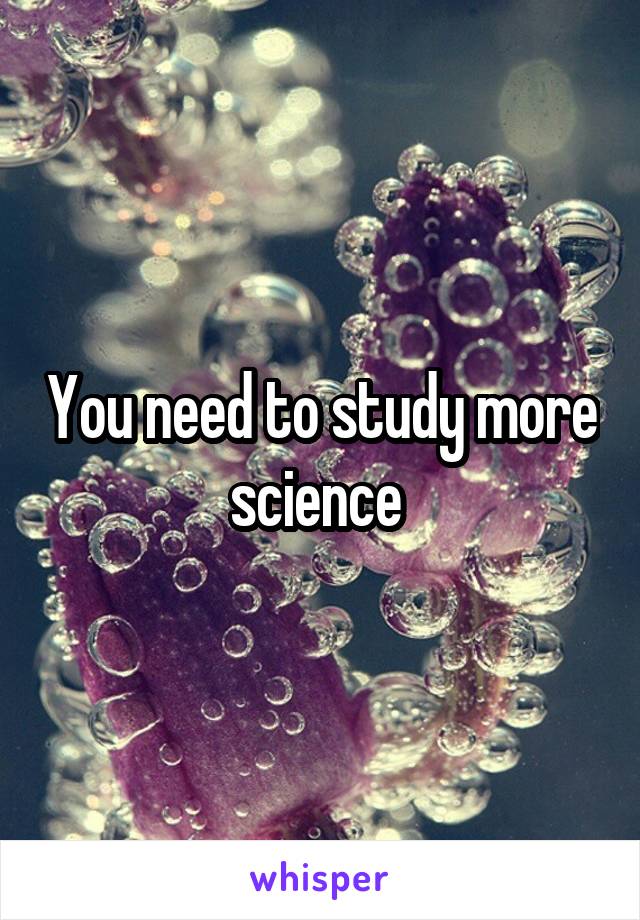 You need to study more science 