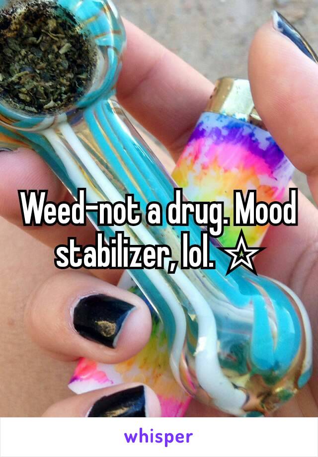 Weed-not a drug. Mood stabilizer, lol. ☆