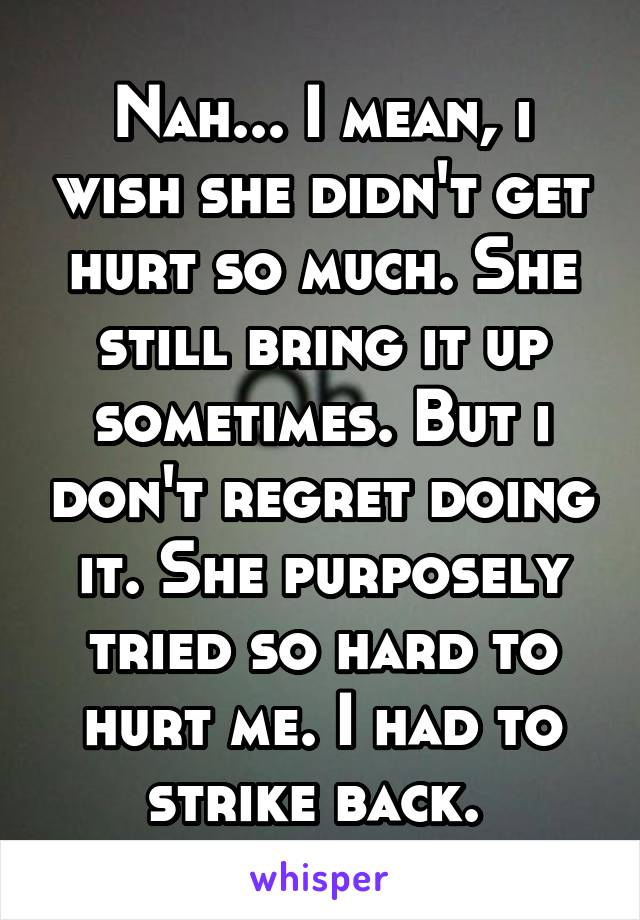 Nah... I mean, i wish she didn't get hurt so much. She still bring it up sometimes. But i don't regret doing it. She purposely tried so hard to hurt me. I had to strike back. 