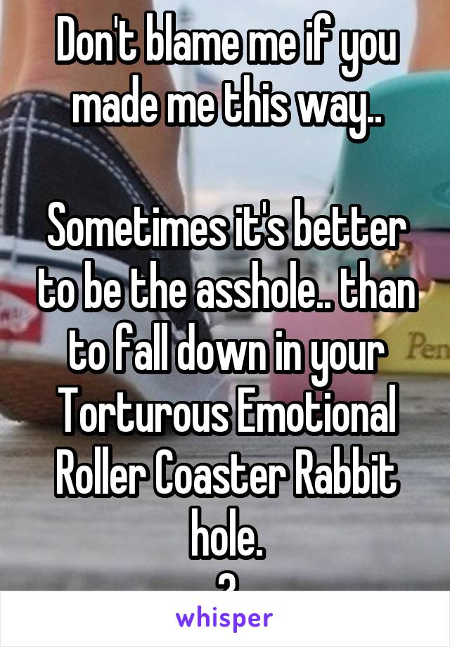 Don't blame me if you made me this way..

Sometimes it's better to be the asshole.. than to fall down in your Torturous Emotional Roller Coaster Rabbit hole.
👊