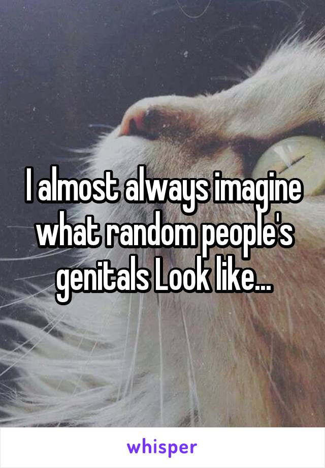 I almost always imagine what random people's genitals Look like...