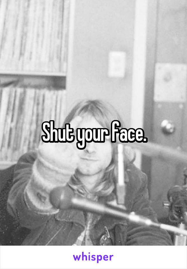 Shut your face.