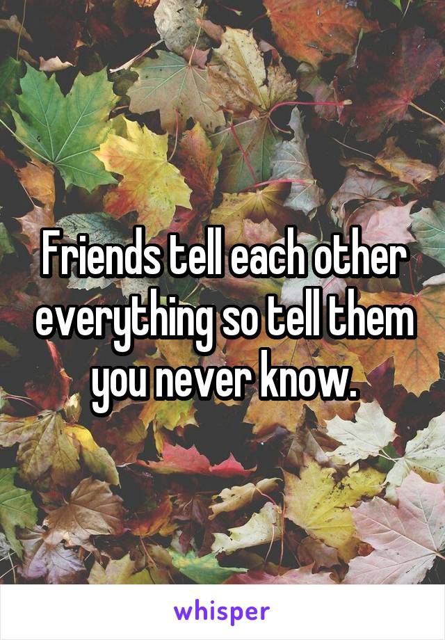 Friends tell each other everything so tell them you never know.