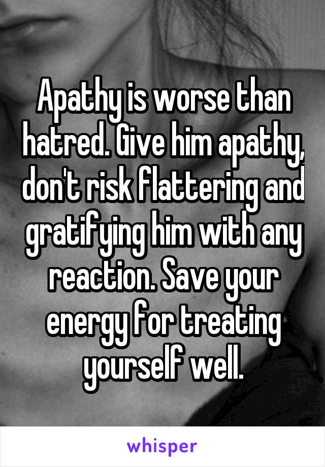 Apathy is worse than hatred. Give him apathy, don't risk flattering and gratifying him with any reaction. Save your energy for treating yourself well.