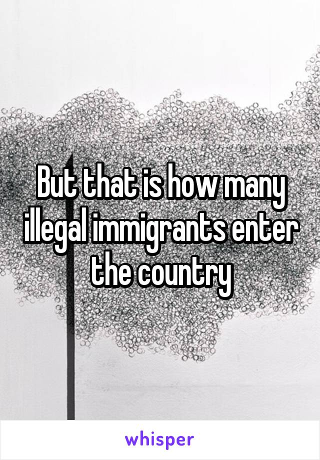 But that is how many illegal immigrants enter the country