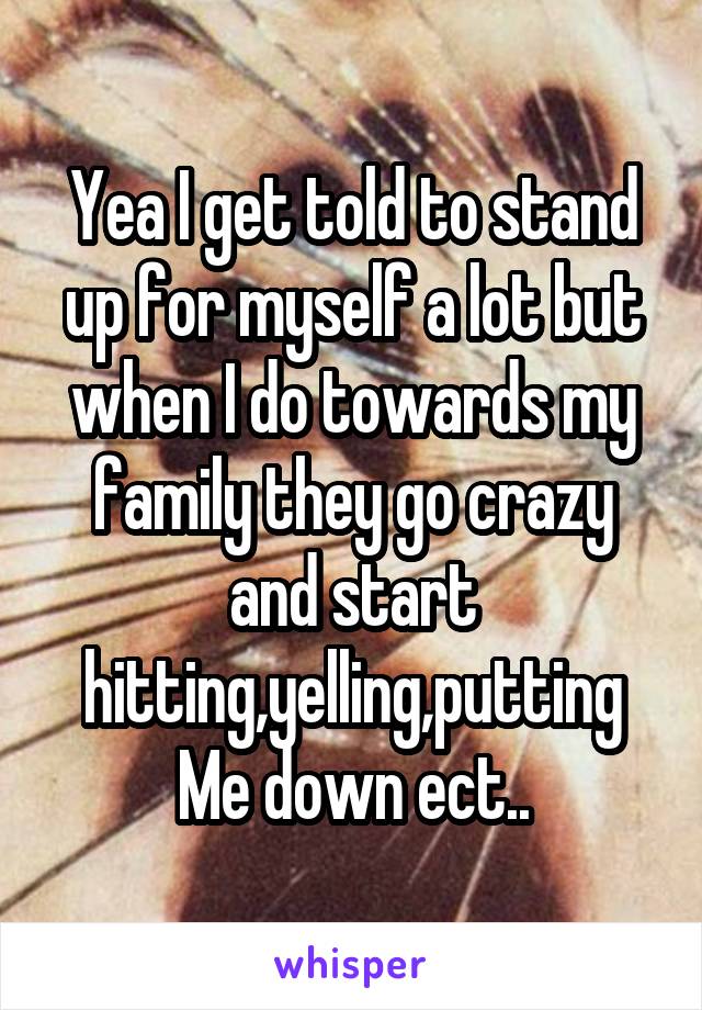 Yea I get told to stand up for myself a lot but when I do towards my family they go crazy and start hitting,yelling,putting Me down ect..