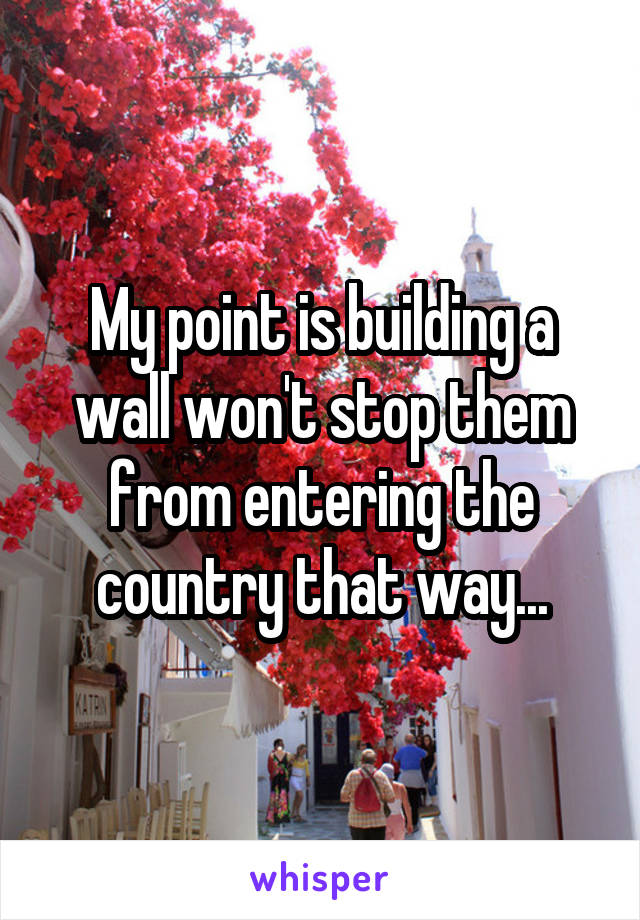 My point is building a wall won't stop them from entering the country that way...