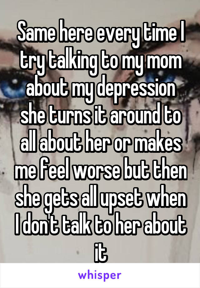 Same here every time I try talking to my mom about my depression she turns it around to all about her or makes me feel worse but then she gets all upset when I don't talk to her about it