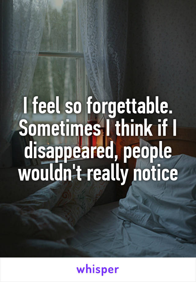 I feel so forgettable. Sometimes I think if I disappeared, people wouldn't really notice