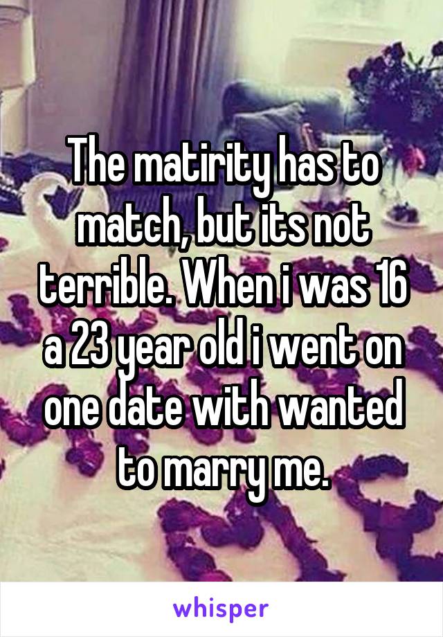 The matirity has to match, but its not terrible. When i was 16 a 23 year old i went on one date with wanted to marry me.