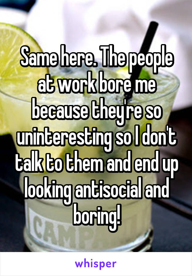 Same here. The people at work bore me because they're so uninteresting so I don't talk to them and end up looking antisocial and boring!