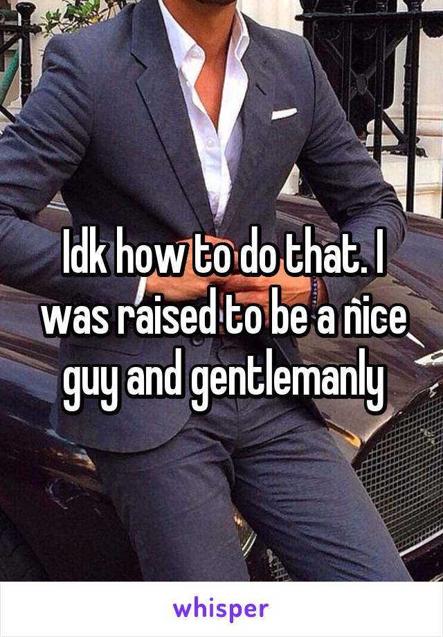 Idk how to do that. I was raised to be a nice guy and gentlemanly