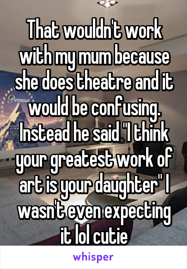 That wouldn't work with my mum because she does theatre and it would be confusing. Instead he said "I think your greatest work of art is your daughter" I wasn't even expecting it lol cutie