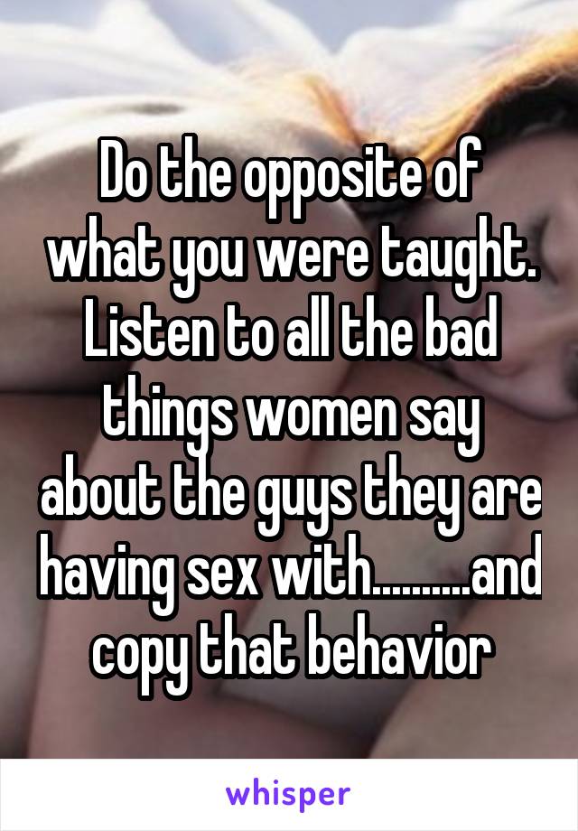 Do the opposite of what you were taught. Listen to all the bad things women say about the guys they are having sex with..........and copy that behavior
