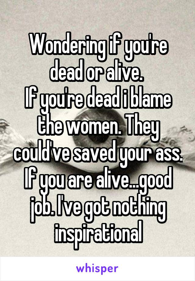 Wondering if you're dead or alive. 
If you're dead i blame the women. They could've saved your ass. If you are alive...good job. I've got nothing inspirational