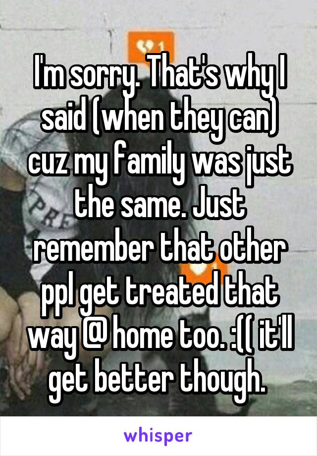 I'm sorry. That's why I said (when they can) cuz my family was just the same. Just remember that other ppl get treated that way @ home too. :(( it'll get better though. 