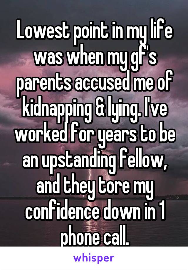 Lowest point in my life was when my gf's parents accused me of kidnapping & lying. I've worked for years to be an upstanding fellow, and they tore my confidence down in 1 phone call.