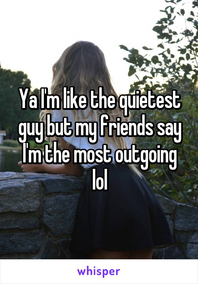Ya I'm like the quietest guy but my friends say I'm the most outgoing lol