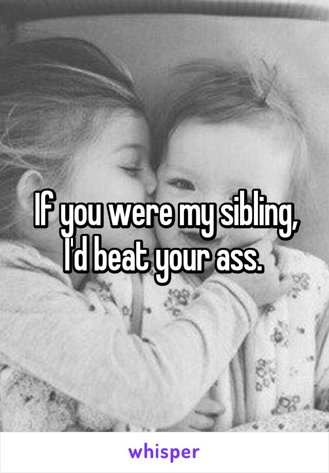 If you were my sibling, I'd beat your ass. 