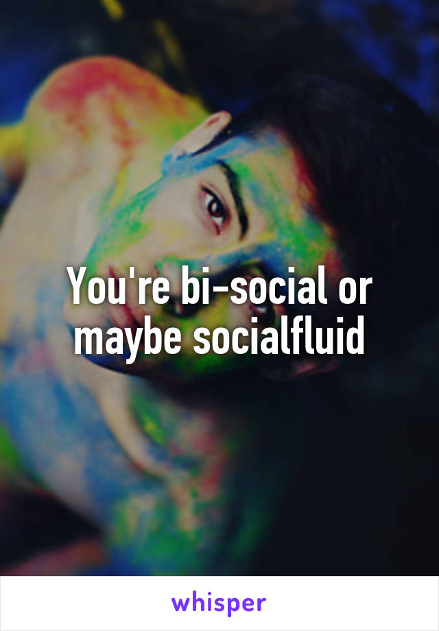 You're bi-social or maybe socialfluid