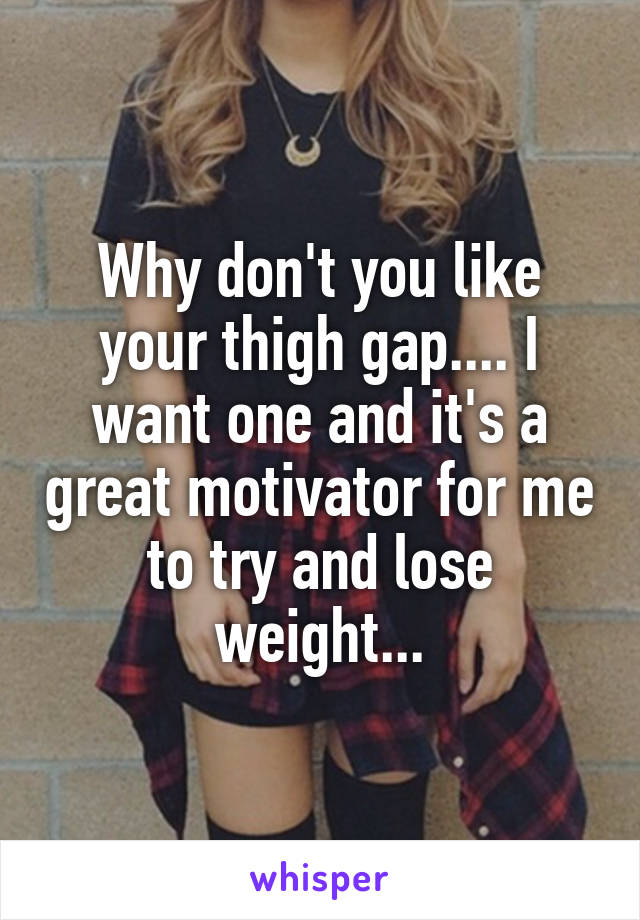 Why don't you like your thigh gap.... I want one and it's a great motivator for me to try and lose weight...