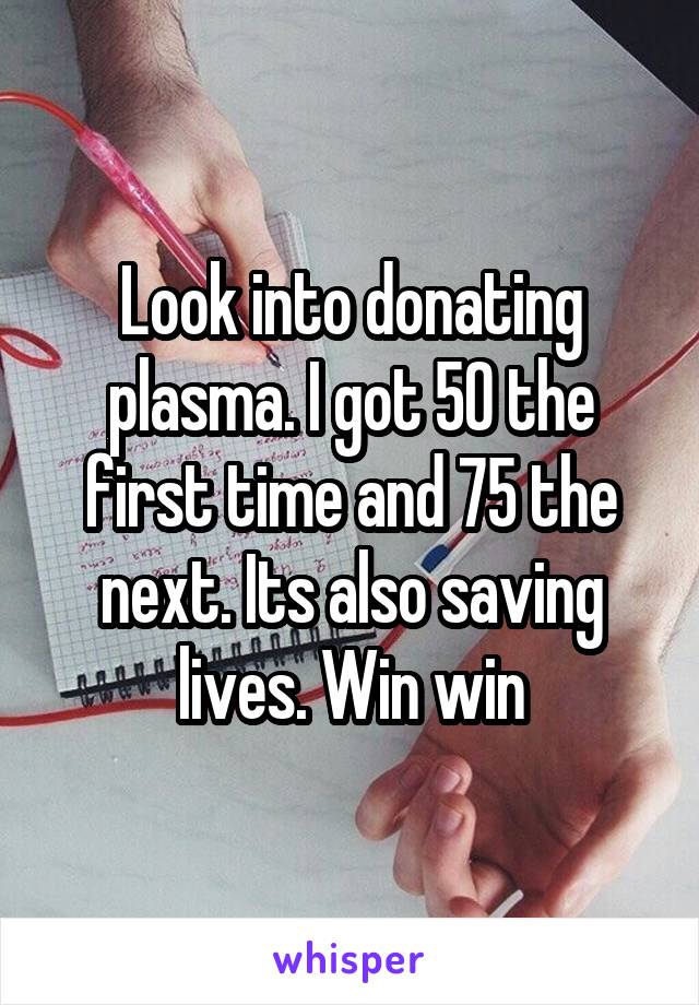 Look into donating plasma. I got 50 the first time and 75 the next. Its also saving lives. Win win