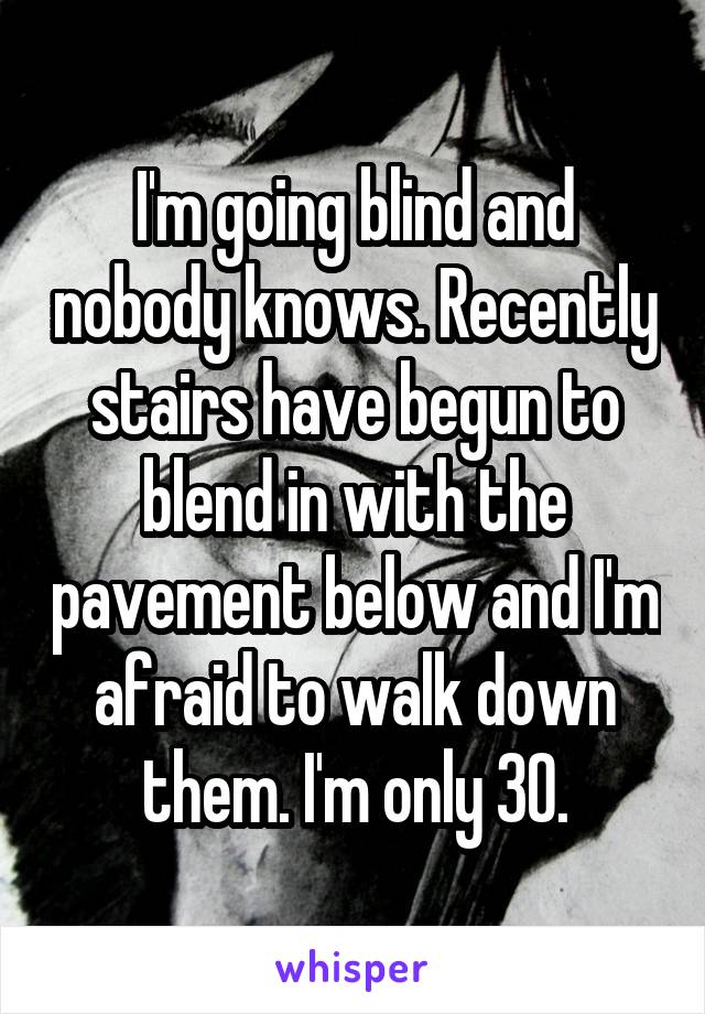 I'm going blind and nobody knows. Recently stairs have begun to blend in with the pavement below and I'm afraid to walk down them. I'm only 30.
