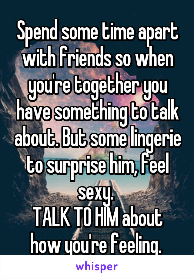 Spend some time apart with friends so when you're together you have something to talk about. But some lingerie to surprise him, feel sexy. 
TALK TO HIM about how you're feeling. 