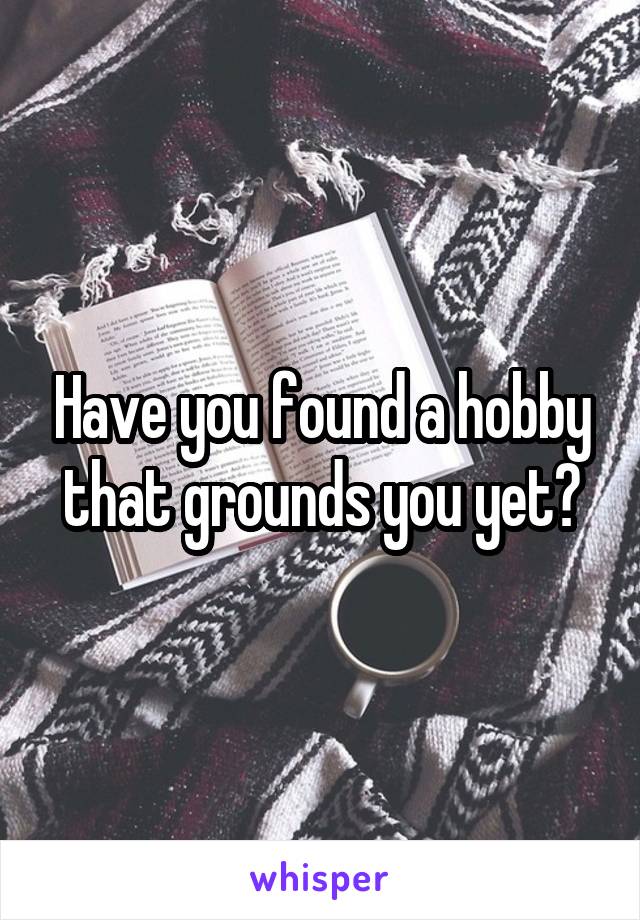 Have you found a hobby that grounds you yet?
