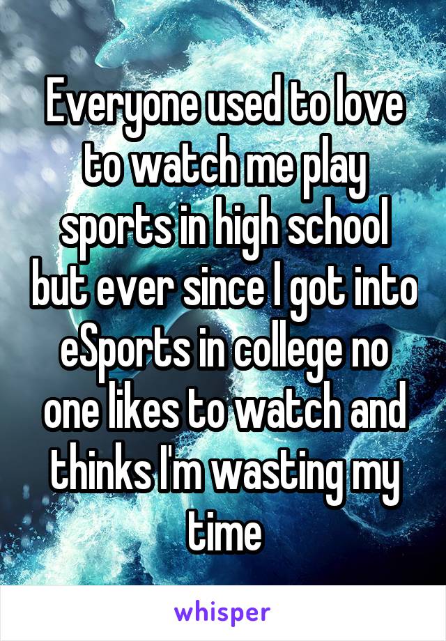 Everyone used to love to watch me play sports in high school but ever since I got into eSports in college no one likes to watch and thinks I'm wasting my time