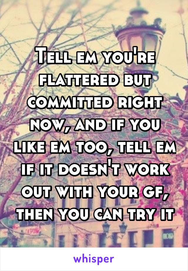 Tell em you're flattered but committed right now, and if you like em too, tell em if it doesn't work out with your gf, then you can try it