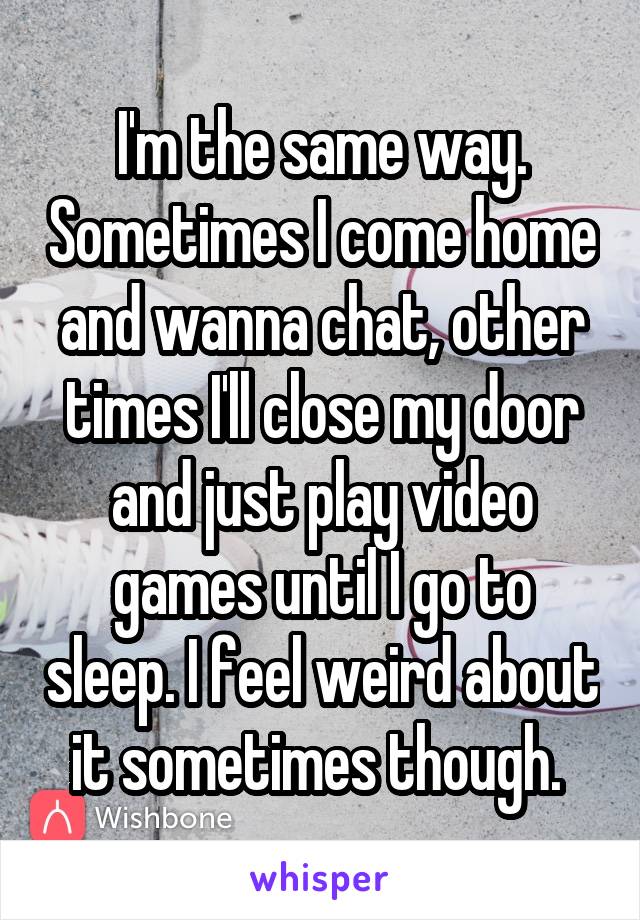 I'm the same way. Sometimes I come home and wanna chat, other times I'll close my door and just play video games until I go to sleep. I feel weird about it sometimes though. 
