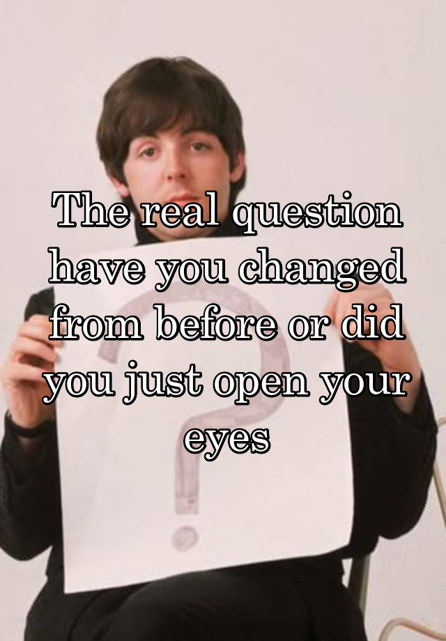 the-real-question-have-you-changed-from-before-or-did-you-just-open