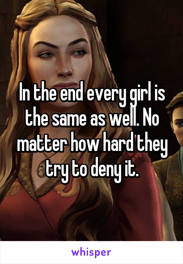 In the end every girl is the same as well. No matter how hard they try to deny it.