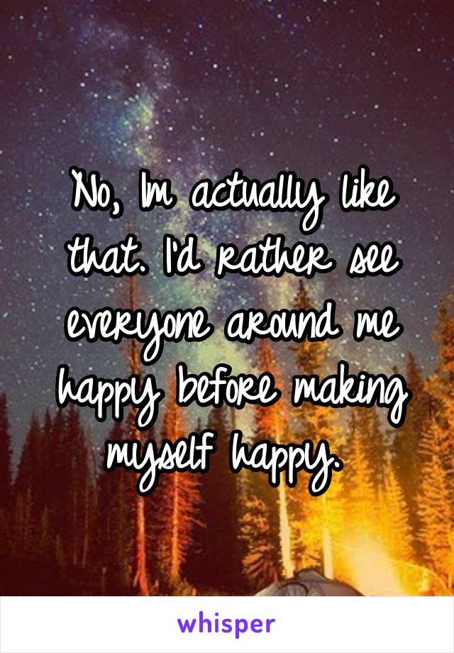 No, Im actually like that. I'd rather see everyone around me happy before making myself happy. 