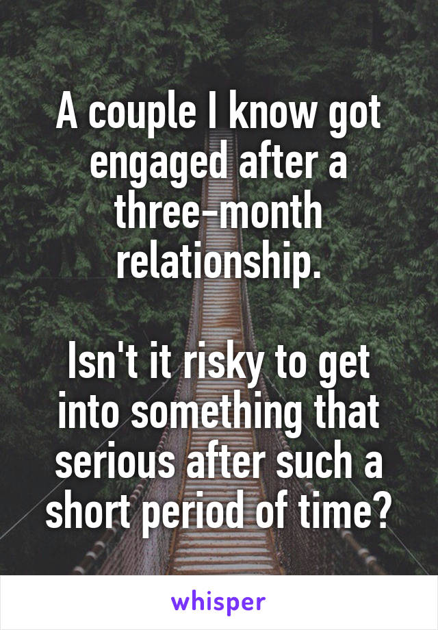 A couple I know got engaged after a three-month relationship.

Isn't it risky to get into something that serious after such a short period of time?